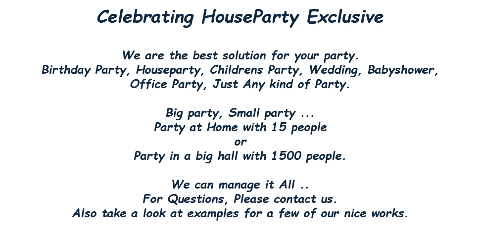 Celebrating HouseParty Exclusive We are the best solution for your party. Birthday Party, Houseparty, Childrens Party, Wedding, Babyshower, Office Party, Just Any kind of Party. Big party, Small party ... Party at Home with 15 people or Party in a big hall with 1500 people. We can manage it All .. For Questions, Please contact us. Also take a look at examples for a few of our nice works. 