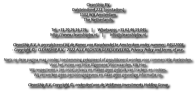 CleanShip BV Dalsteindreef 222 (postadres) 1102 WX Amsterdam The Netherlands Tel: +31 20 26 16 276 | Whatsapp: +31 62 46 19 045 http://www.cleanshipbv.nl | info@cleanshipbv.nl CleanShip B.V. is geregistreerd bij de Kamer van Koophandel te Amsterdam onder nummer: 84512008 - Copyright © - CLEANSHIP B.V. - 2022 ALLE RECHTEN GERESERVEERD, Privacy Policy and terms of use. Niets op deze pagina mag zonder toestemming gekopieerd of gepubliceerd worden voor commerciële doeleinden. Voor het inzien van onze Algemene Voorwaarden, klik Hier. Wij respecteren u (en onze) privacy en maken geen gebruik van trackers en cookies. Wij verwerken geen persoonsgegevens en slaan geen gevoelige informatie op. CleanShip B.V. Copyright ©. onderdeel van de Veldtman Investments Holding Group