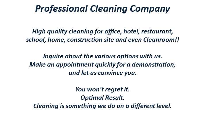 Professional Cleaning Company High quality cleaning for office, hotel, restaurant, school, home, construction site and even Cleanroom!! Inquire about the various options with us. Make an appointment quickly for a demonstration, and let us convince you. You won't regret it. Optimal Result. Cleaning is something we do on a different level.