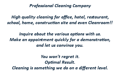 Professional Cleaning Company High quality cleaning for office, hotel, restaurant, school, home, construction site and even Cleanroom!! Inquire about the various options with us. Make an appointment quickly for a demonstration, and let us convince you. You won't regret it. Optimal Result. Cleaning is something we do on a different level.