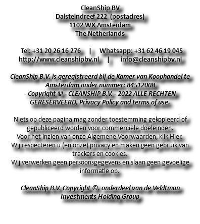 CleanShip BV Dalsteindreef 222 (postadres) 1102 WX Amsterdam The Netherlands Tel: +31 20 26 16 276 | Whatsapp: +31 62 46 19 045 http://www.cleanshipbv.nl | info@cleanshipbv.nl CleanShip B.V. is geregistreerd bij de Kamer van Koophandel te Amsterdam onder nummer: 84512008 - Copyright © - CLEANSHIP B.V. - 2022 ALLE RECHTEN GERESERVEERD, Privacy Policy and terms of use. Niets op deze pagina mag zonder toestemming gekopieerd of gepubliceerd worden voor commerciële doeleinden. Voor het inzien van onze Algemene Voorwaarden, klik Hier. Wij respecteren u (en onze) privacy en maken geen gebruik van trackers en cookies. Wij verwerken geen persoonsgegevens en slaan geen gevoelige informatie op. CleanShip B.V. Copyright ©. onderdeel van de Veldtman Investments Holding Group