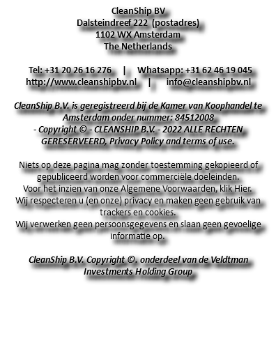 CleanShip BV Dalsteindreef 222 (postadres) 1102 WX Amsterdam The Netherlands Tel: +31 20 26 16 276 | Whatsapp: +31 62 46 19 045 http://www.cleanshipbv.nl | info@cleanshipbv.nl CleanShip B.V. is geregistreerd bij de Kamer van Koophandel te Amsterdam onder nummer: 84512008 - Copyright © - CLEANSHIP B.V. - 2022 ALLE RECHTEN GERESERVEERD, Privacy Policy and terms of use. Niets op deze pagina mag zonder toestemming gekopieerd of gepubliceerd worden voor commerciële doeleinden. Voor het inzien van onze Algemene Voorwaarden, klik Hier. Wij respecteren u (en onze) privacy en maken geen gebruik van trackers en cookies. Wij verwerken geen persoonsgegevens en slaan geen gevoelige informatie op. CleanShip B.V. Copyright ©. onderdeel van de Veldtman Investments Holding Group